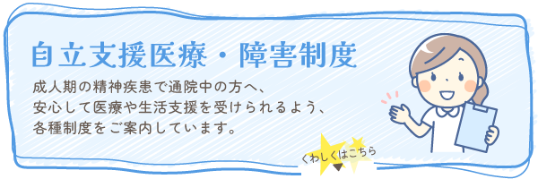 自立支援医療・障害制度 成人期の精神疾患で通院中の方へ、安心して医療や生活支援を受けられるよう、各種制度をご案内しています。